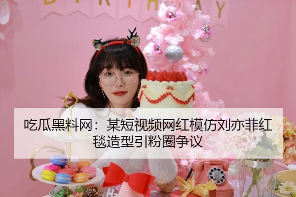 吃瓜黑料网：某短视频网红模仿刘亦菲红毯造型引粉圈争议